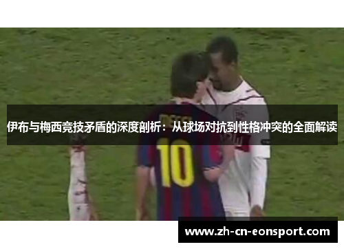 伊布与梅西竞技矛盾的深度剖析:从球场对抗到性格冲突的全面解读 伊布与梅西竞技矛盾的深度剖析:从球场对抗到性格冲突的全面解读