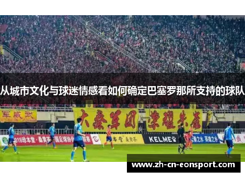 从城市文化与球迷情感看如何确定巴塞罗那所支持的球队 从城市文化与球迷情感看如何确定巴塞罗那所支持的球队
