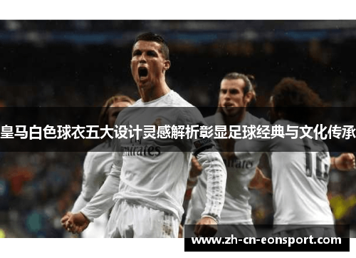 皇马白色球衣五大设计灵感解析彰显足球经典与文化传承